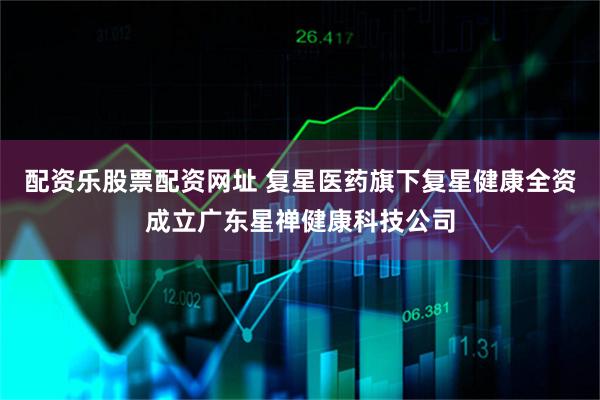 配资乐股票配资网址 复星医药旗下复星健康全资成立广东星禅健康科技公司