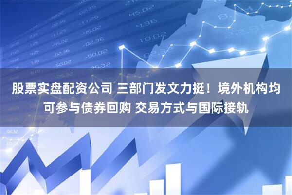 股票实盘配资公司 三部门发文力挺！境外机构均可参与债券回购 交易方式与国际接轨