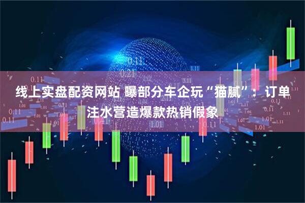 线上实盘配资网站 曝部分车企玩“猫腻”：订单注水营造爆款热销假象