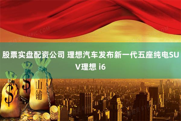 股票实盘配资公司 理想汽车发布新一代五座纯电SUV理想 i6