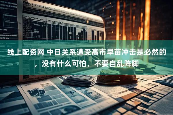 线上配资网 中日关系遭受高市早苗冲击是必然的，没有什么可怕，不要自乱阵脚